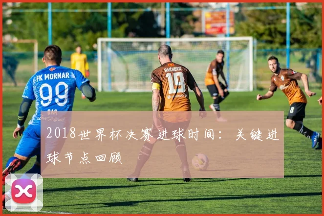 2018世界杯决赛进球时间：关键进球节点回顾