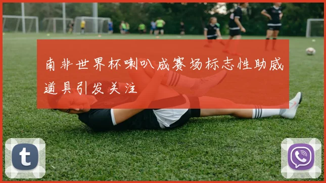 南非世界杯喇叭成赛场标志性助威道具引发关注