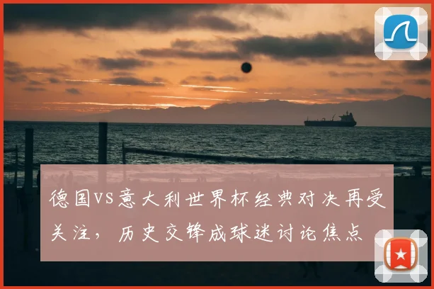 德国vs意大利世界杯经典对决再受关注,历史交锋成球迷讨论焦点