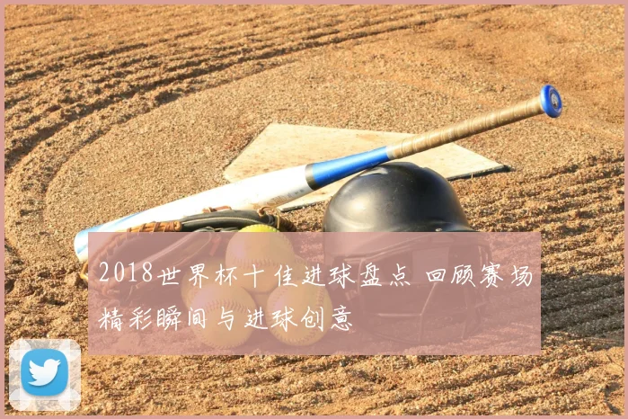 2018世界杯十佳进球盘点 回顾赛场精彩瞬间与进球创意