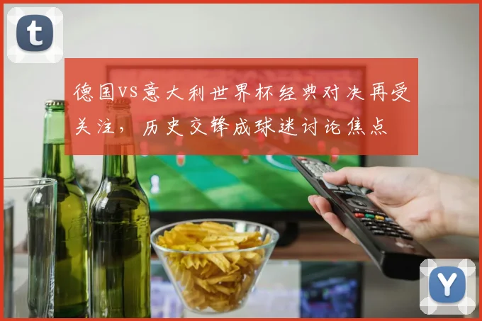 德国vs意大利世界杯经典对决再受关注,历史交锋成球迷讨论焦点